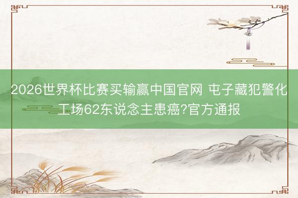 2026世界杯比赛买输赢中国官网 屯子藏犯警化工场62东说念主患癌?官方通报
