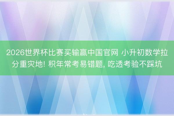 2026世界杯比赛买输赢中国官网 小升初数学拉分重灾地! 积年常考易错题， 吃透考验不踩坑