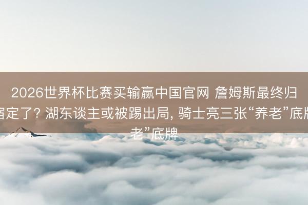 2026世界杯比赛买输赢中国官网 詹姆斯最终归宿定了? 湖东谈主或被踢出局， 骑士亮三张“养老”底牌