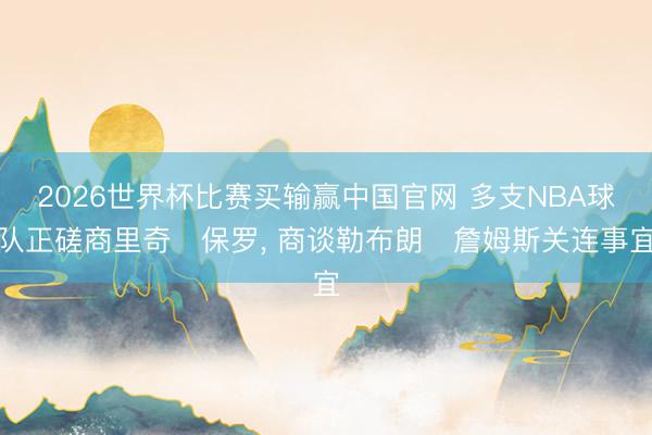 2026世界杯比赛买输赢中国官网 多支NBA球队正磋商里奇・保罗， 商谈勒布朗・詹姆斯关连事宜
