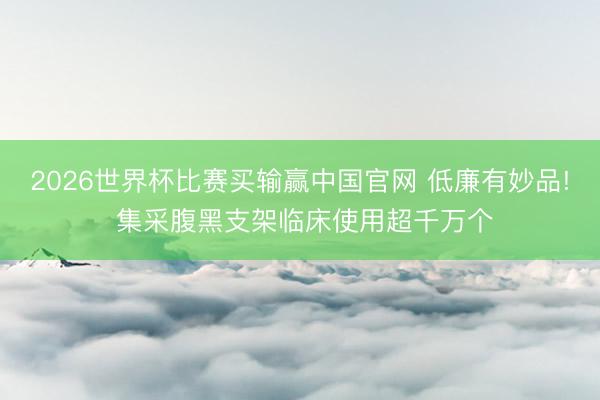 2026世界杯比赛买输赢中国官网 低廉有妙品! 集采腹黑支架临床使用超千万个