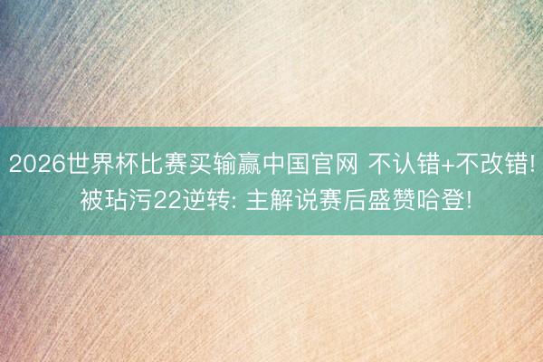2026世界杯比赛买输赢中国官网 不认错+不改错! 被玷污22逆转: 主解说赛后盛赞哈登!