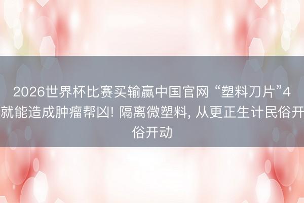 2026世界杯比赛买输赢中国官网 “塑料刀片”4步就能造成肿瘤帮凶! 隔离微塑料， 从更正生计民俗开动