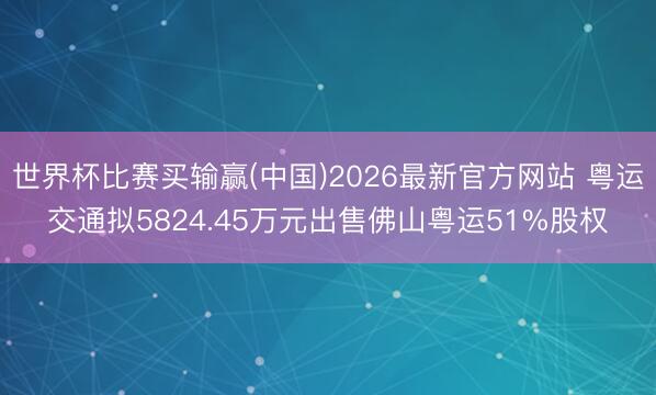 世界杯比赛买输赢(中国)2026最新官方网站 粤运交通拟5824.45万元出售佛山粤运51%股权