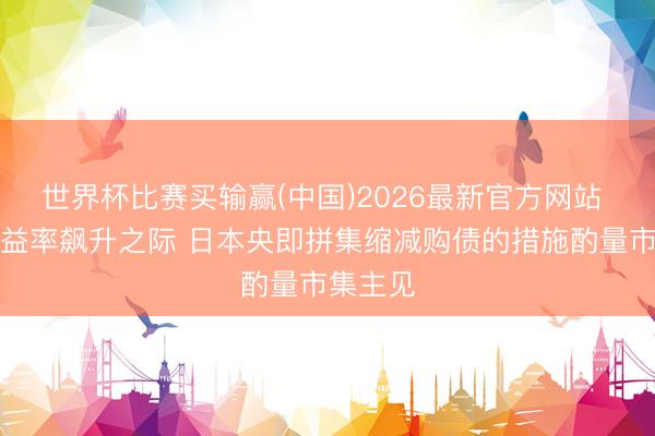 世界杯比赛买输赢(中国)2026最新官方网站 债券收益率飙升之际 日本央即拼集缩减购债的措施酌量市集主见