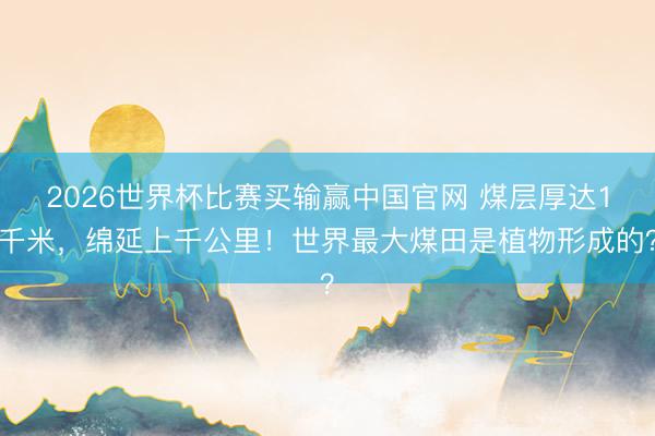 2026世界杯比赛买输赢中国官网 煤层厚达1千米，绵延上千公里！世界最大煤田是植物形成的？
