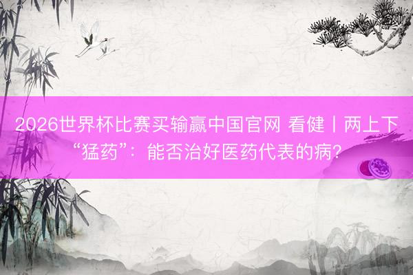 2026世界杯比赛买输赢中国官网 看健丨两上下“猛药”：能否治好医药代表的病？