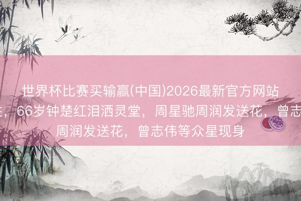 世界杯比赛买输赢(中国)2026最新官方网站 影坛大咖牺牲，66岁钟楚红泪洒灵堂，周星驰周润发送花，曾志伟等众星现身
