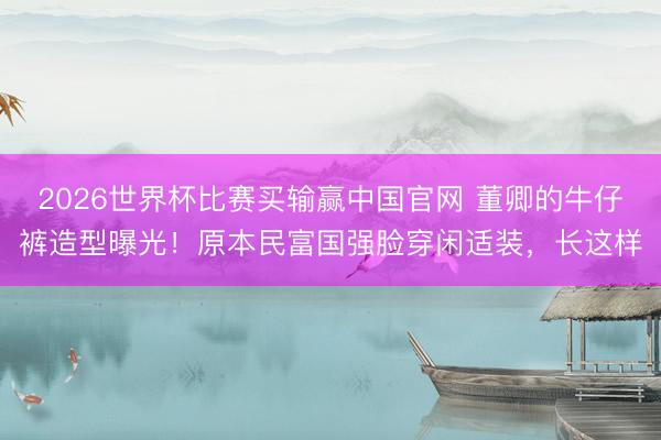 2026世界杯比赛买输赢中国官网 董卿的牛仔裤造型曝光！原本民富国强脸穿闲适装，长这样