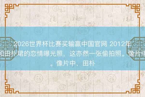 2026世界杯比赛买输赢中国官网 2012年,王石和田朴珺的恋情曝光照,这亦然一张偷拍照。像片中,田朴