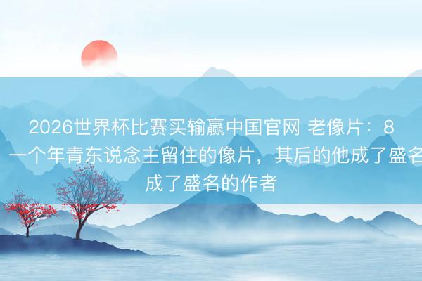 2026世界杯比赛买输赢中国官网 老像片:80年代,一个年青东说念主留住的像片,其后的他成了盛名的作者