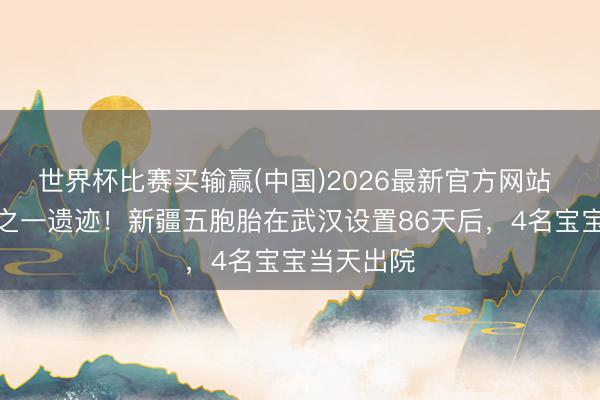 世界杯比赛买输赢(中国)2026最新官方网站 六千万分之一遗迹！新疆五胞胎在武汉设置86天后，4名宝宝当天出院