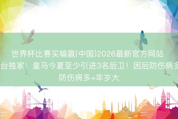 世界杯比赛买输赢(中国)2026最新官方网站 签谁？六台独家：皇马今夏至少引进3名后卫！因后防伤病多+年岁大