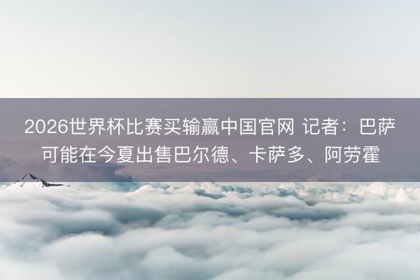 2026世界杯比赛买输赢中国官网 记者：巴萨可能在今夏出售巴尔德、卡萨多、阿劳霍