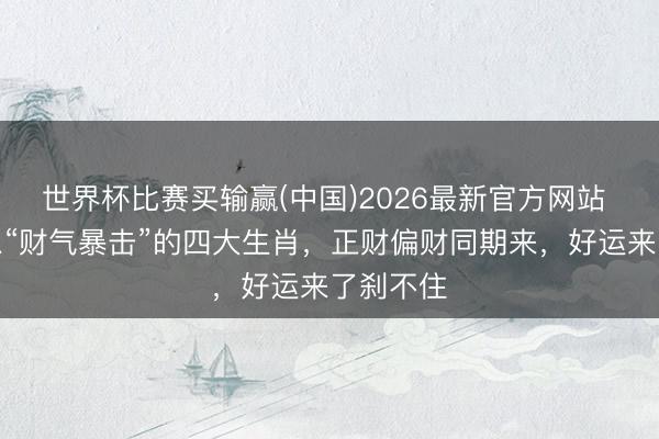 世界杯比赛买输赢(中国)2026最新官方网站 下周瞬息“财气暴击”的四大生肖，正财偏财同期来，好运来了刹不住