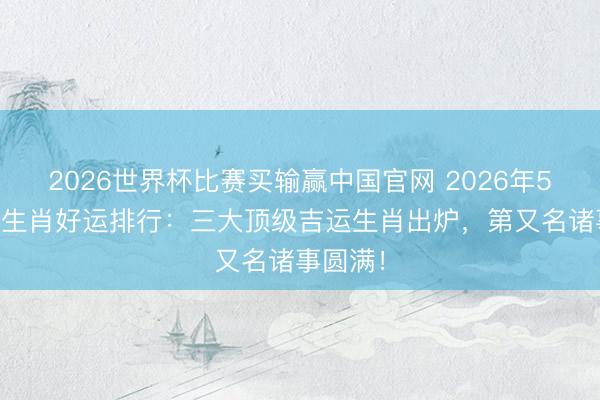 2026世界杯比赛买输赢中国官网 2026年5月24日生肖好运排行：三大顶级吉运生肖出炉，第又名诸事圆满！