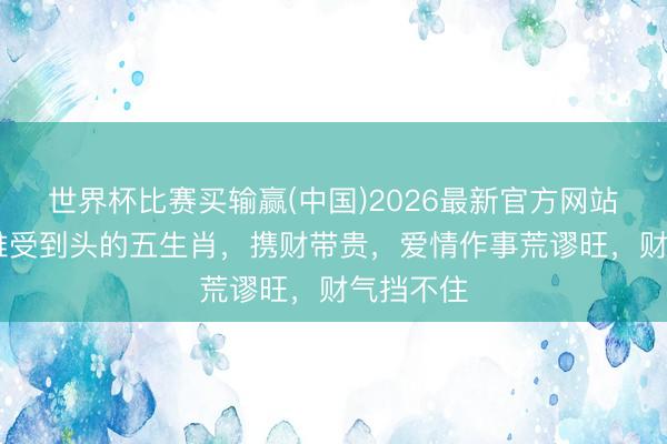 世界杯比赛买输赢(中国)2026最新官方网站 本月艰难受到头的五生肖，携财带贵，爱情作事荒谬旺，财气挡不住