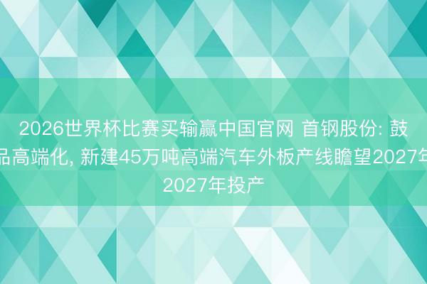 2026世界杯比赛买输赢中国官网 首钢股份: 鼓吹居品高端化, 新建45万吨高端汽车外板产线瞻望2027年投产