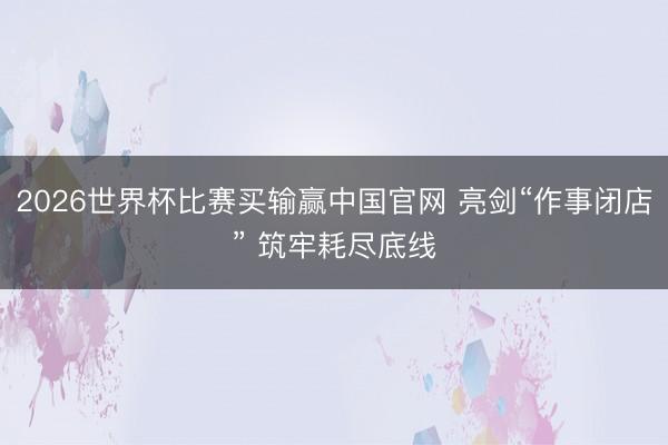 2026世界杯比赛买输赢中国官网 亮剑“作事闭店” 筑牢耗尽底线