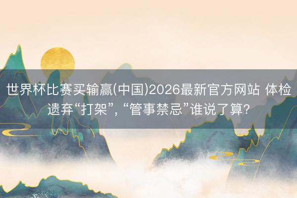 世界杯比赛买输赢(中国)2026最新官方网站 体检遗弃“打架”， “管事禁忌”谁说了算?