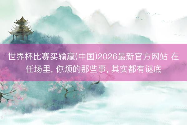 世界杯比赛买输赢(中国)2026最新官方网站 在任场里， 你烦的那些事， 其实都有谜底