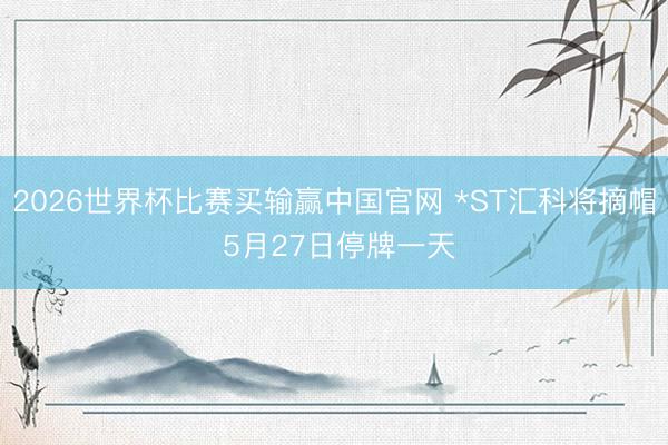 2026世界杯比赛买输赢中国官网 *ST汇科将摘帽 5月27日停牌一天