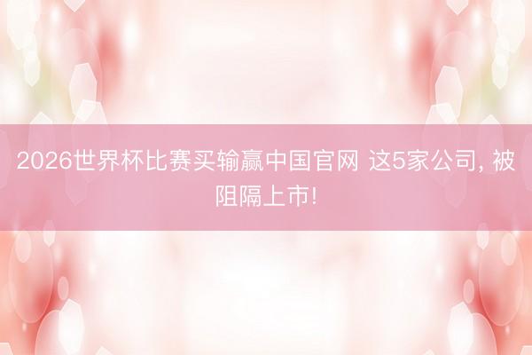 2026世界杯比赛买输赢中国官网 这5家公司， 被阻隔上市!