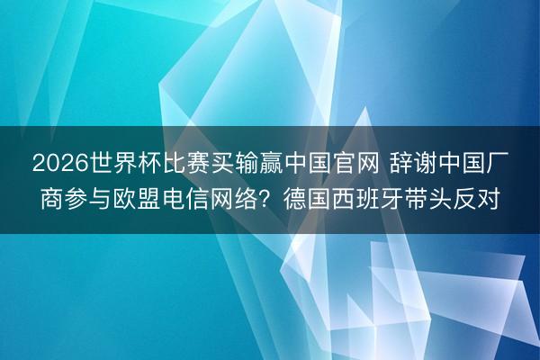 2026世界杯比赛买输赢中国官网 辞谢中国厂商参与欧盟电信网络？德国西班牙带头反对