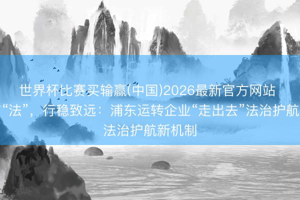 世界杯比赛买输赢(中国)2026最新官方网站 出海有“法”,行稳致远:浦东运转企业“走出去”法治护航新机制