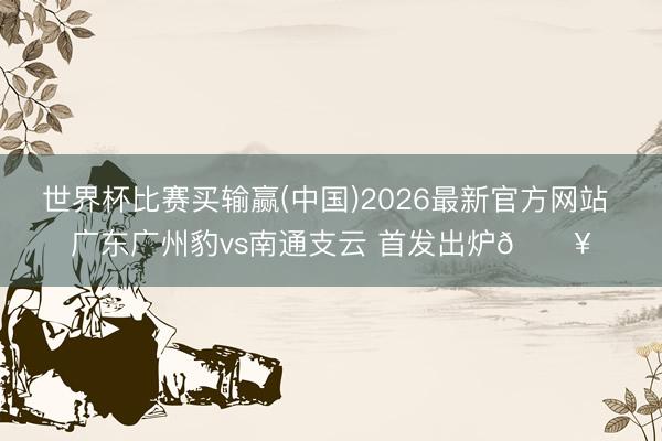 世界杯比赛买输赢(中国)2026最新官方网站 广东广州豹vs南通支云 首发出炉🔥