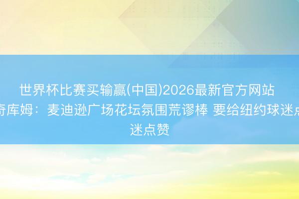 世界杯比赛买输赢(中国)2026最新官方网站 埃奇库姆：麦迪逊广场花坛氛围荒谬棒 要给纽约球迷点赞