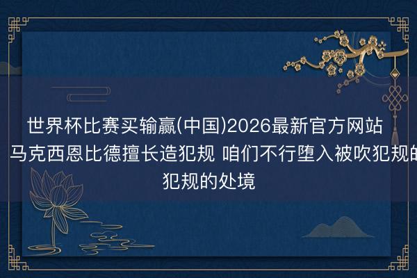 世界杯比赛买输赢(中国)2026最新官方网站 面包:马克西恩比德擅长造犯规 咱们不行堕入被吹犯规的处境