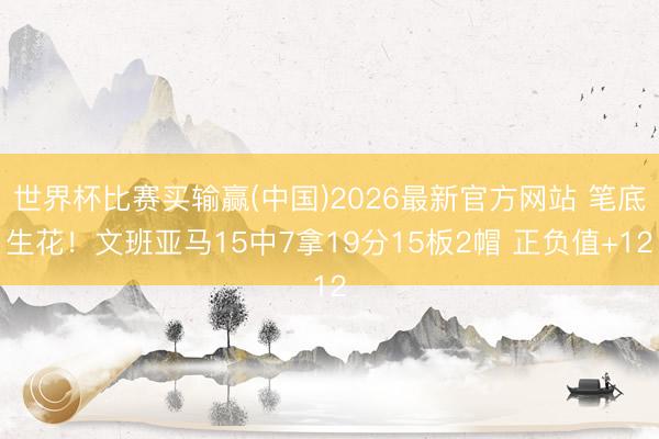 世界杯比赛买输赢(中国)2026最新官方网站 笔底生花！文班亚马15中7拿19分15板2帽 正负值+12