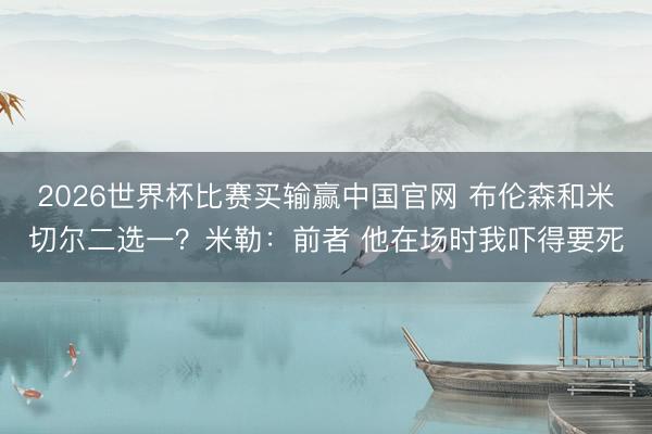 2026世界杯比赛买输赢中国官网 布伦森和米切尔二选一？米勒：前者 他在场时我吓得要死