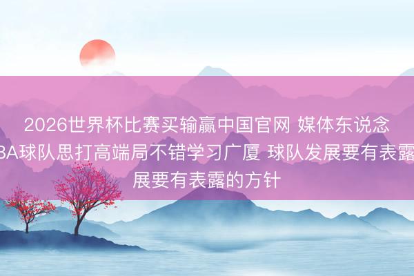 2026世界杯比赛买输赢中国官网 媒体东说念主：CBA球队思打高端局不错学习广厦 球队发展要有表露的方针