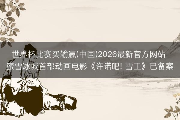 世界杯比赛买输赢(中国)2026最新官方网站 蜜雪冰城首部动画电影《许诺吧! 雪王》已备案
