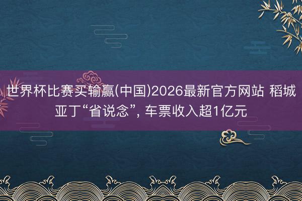 世界杯比赛买输赢(中国)2026最新官方网站 稻城亚丁“省说念”， 车票收入超1亿元