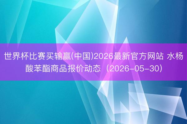 世界杯比赛买输赢(中国)2026最新官方网站 水杨酸苯酯商品报价动态（2026-05-30）