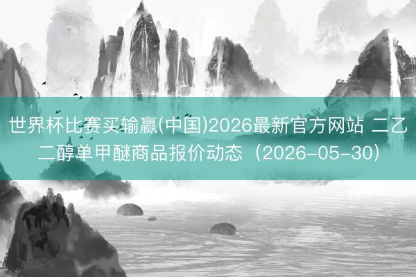 世界杯比赛买输赢(中国)2026最新官方网站 二乙二醇单甲醚商品报价动态（2026-05-30）