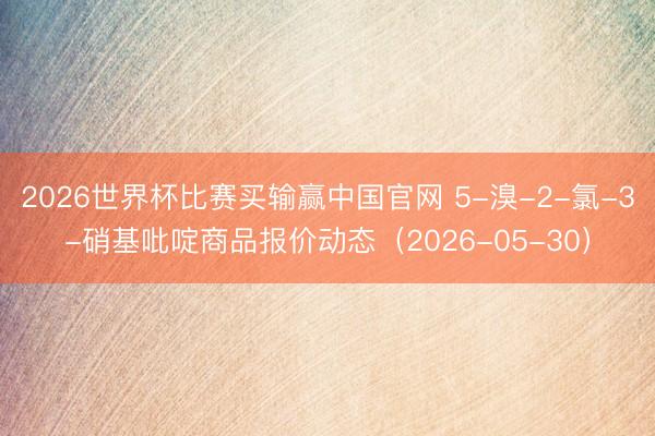 2026世界杯比赛买输赢中国官网 5-溴-2-氯-3-硝基吡啶商品报价动态（2026-05-30）