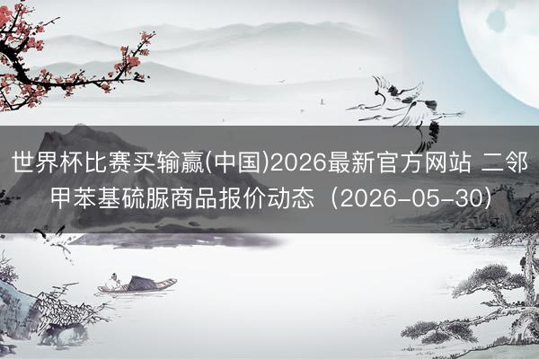 世界杯比赛买输赢(中国)2026最新官方网站 二邻甲苯基硫脲商品报价动态（2026-05-30）