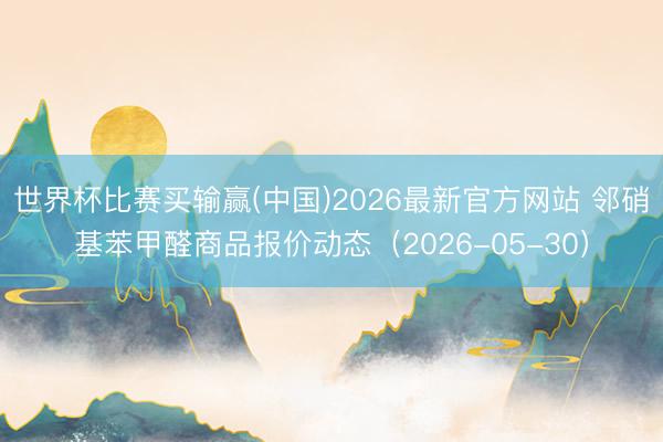 世界杯比赛买输赢(中国)2026最新官方网站 邻硝基苯甲醛商品报价动态（2026-05-30）
