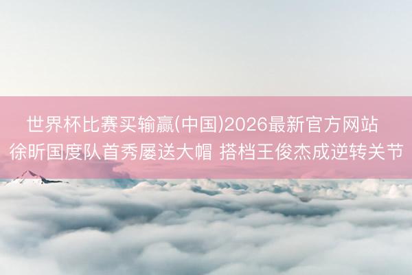 世界杯比赛买输赢(中国)2026最新官方网站 徐昕国度队首秀屡送大帽 搭档王俊杰成逆转关节