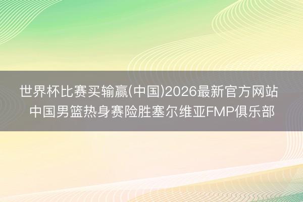 世界杯比赛买输赢(中国)2026最新官方网站 中国男篮热身赛险胜塞尔维亚FMP俱乐部