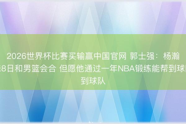 2026世界杯比赛买输赢中国官网 郭士强：杨瀚森8日和男篮会合 但愿他通过一年NBA锻练能帮到球队