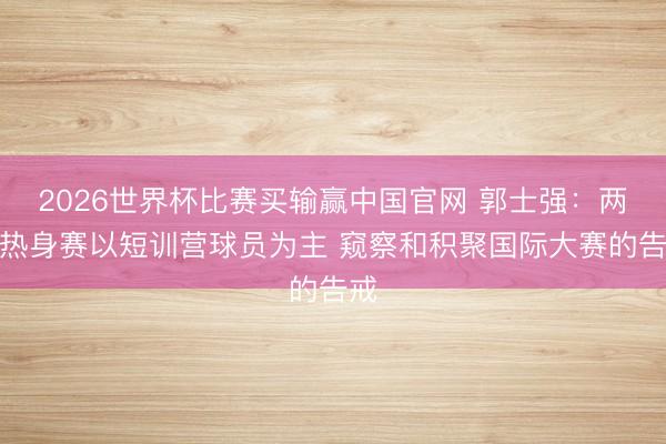 2026世界杯比赛买输赢中国官网 郭士强：两场热身赛以短训营球员为主 窥察和积聚国际大赛的告戒