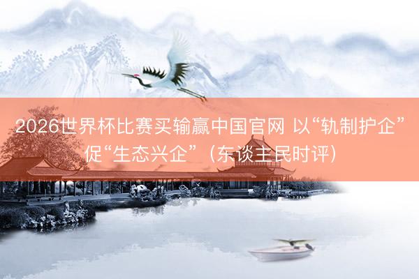 2026世界杯比赛买输赢中国官网 以“轨制护企”促“生态兴企”（东谈主民时评）