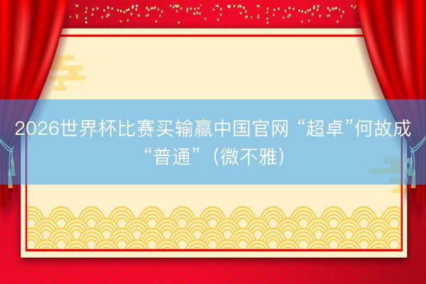2026世界杯比赛买输赢中国官网 “超卓”何故成“普通”（微不雅）