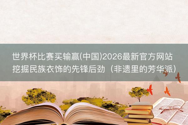 世界杯比赛买输赢(中国)2026最新官方网站 挖掘民族衣饰的先锋后劲（非遗里的芳华派）