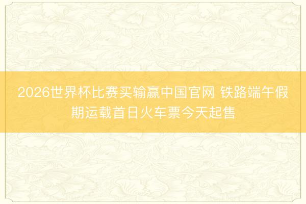 2026世界杯比赛买输赢中国官网 铁路端午假期运载首日火车票今天起售